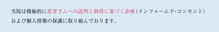 当院は積極的に患者さんへの説明と納得に基づく診療（インフォームド・コンセント）および個人情報の保護に取り組んでおります。